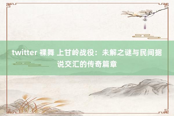 twitter 裸舞 上甘岭战役：未解之谜与民间据说交汇的传奇篇章