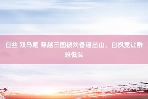白丝 双马尾 穿越三国被刘备逼出山，白枫竟让群雄低头