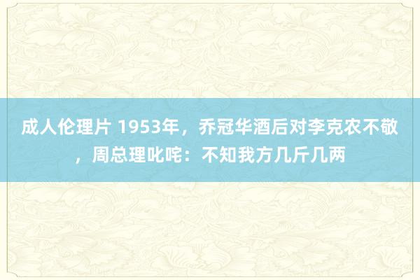 成人伦理片 1953年，乔冠华酒后对李克农不敬，周总理叱咤：不知我方几斤几两