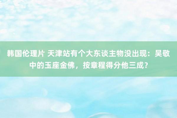 韩国伦理片 天津站有个大东谈主物没出现：吴敬中的玉座金佛，按章程得分他三成？