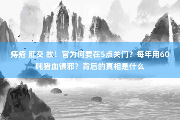 痔疮 肛交 故！宫为何要在5点关门？每年用60吨猪血镇邪？背后的真相是什么