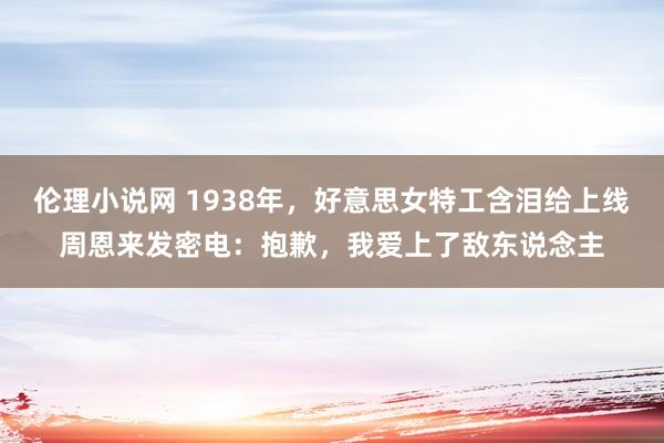 伦理小说网 1938年，好意思女特工含泪给上线周恩来发密电：抱歉，我爱上了敌东说念主
