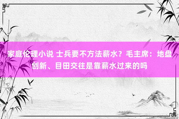 家庭伦理小说 士兵要不方法薪水？毛主席：地盘创新、目田交往是靠薪水过来的吗