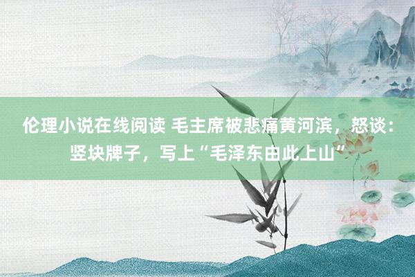 伦理小说在线阅读 毛主席被悲痛黄河滨，怒谈：竖块牌子，写上“毛泽东由此上山”