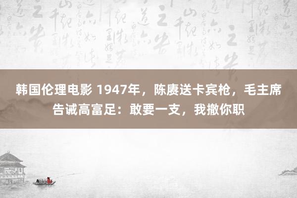 韩国伦理电影 1947年，陈赓送卡宾枪，毛主席告诫高富足：敢要一支，我撤你职