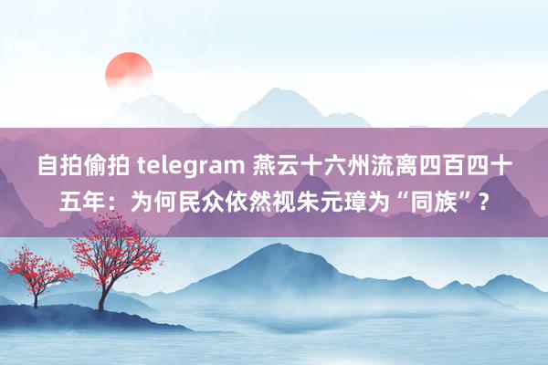 自拍偷拍 telegram 燕云十六州流离四百四十五年：为何民众依然视朱元璋为“同族”？