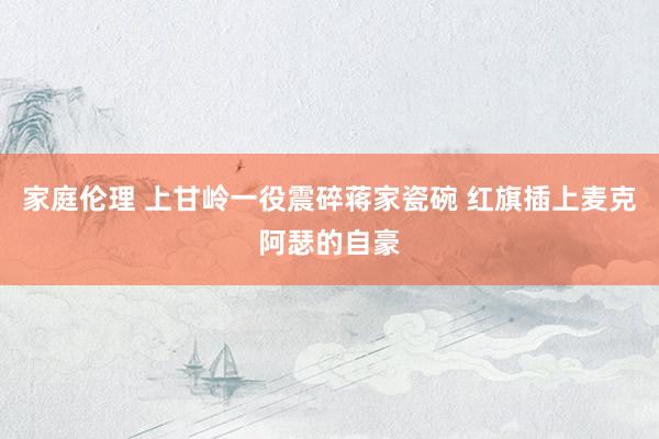 家庭伦理 上甘岭一役震碎蒋家瓷碗 红旗插上麦克阿瑟的自豪
