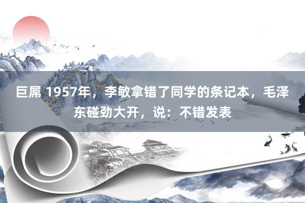 巨屌 1957年，李敏拿错了同学的条记本，毛泽东碰劲大开，说：不错发表