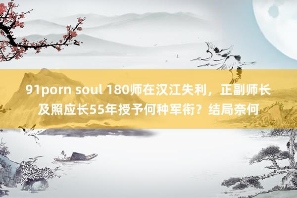 91porn soul 180师在汉江失利，正副师长及照应长55年授予何种军衔？结局奈何