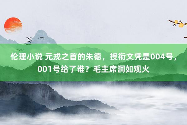 伦理小说 元戎之首的朱德，授衔文凭是004号，001号给了谁？毛主席洞如观火