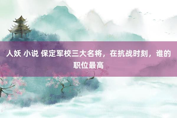 人妖 小说 保定军校三大名将，在抗战时刻，谁的职位最高