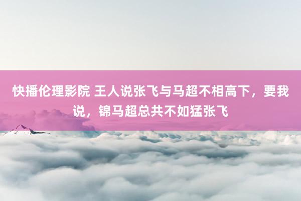 快播伦理影院 王人说张飞与马超不相高下，要我说，锦马超总共不如猛张飞
