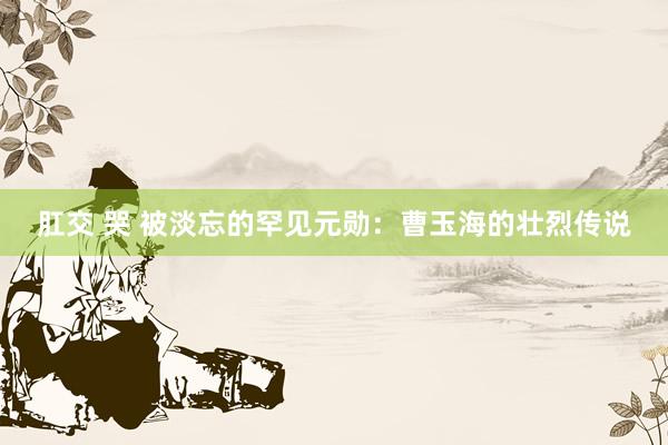 肛交 哭 被淡忘的罕见元勋：曹玉海的壮烈传说