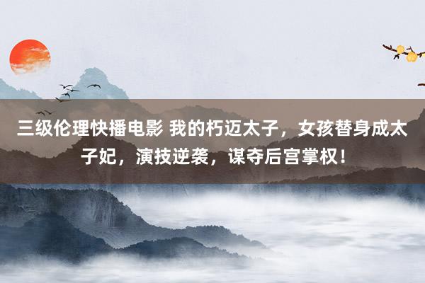 三级伦理快播电影 我的朽迈太子，女孩替身成太子妃，演技逆袭，谋夺后宫掌权！