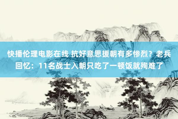 快播伦理电影在线 抗好意思援朝有多惨烈？老兵回忆：11名战士入朝只吃了一顿饭就殉难了