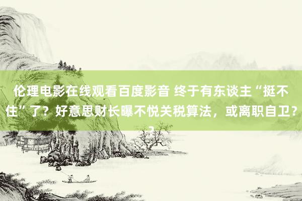 伦理电影在线观看百度影音 终于有东谈主“挺不住”了？好意思财长曝不悦关税算法，或离职自卫？