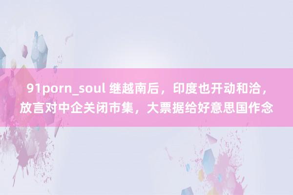 91porn_soul 继越南后，印度也开动和洽，放言对中企关闭市集，大票据给好意思国作念