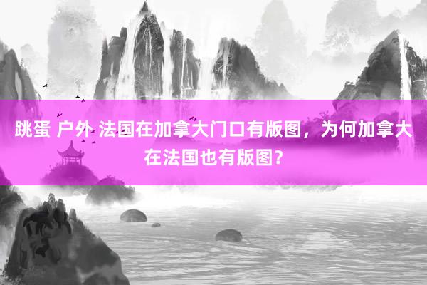 跳蛋 户外 法国在加拿大门口有版图，为何加拿大在法国也有版图？