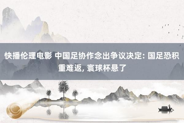 快播伦理电影 中国足协作念出争议决定: 国足恐积重难返, 寰球杯悬了