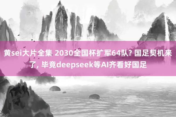 黄sei大片全集 2030全国杯扩军64队? 国足契机来了, 毕竟deepseek等AI齐看好国足