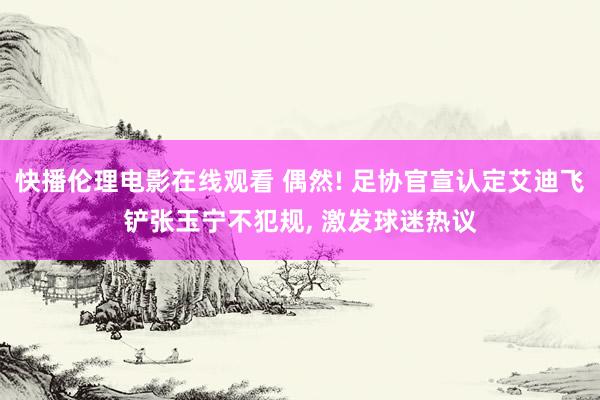 快播伦理电影在线观看 偶然! 足协官宣认定艾迪飞铲张玉宁不犯规, 激发球迷热议