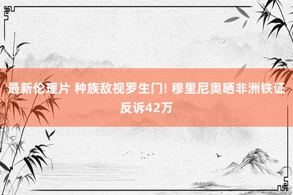 最新伦理片 种族敌视罗生门! 穆里尼奥晒非洲铁证反诉42万