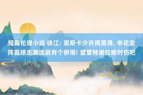 短篇伦理小说 徐江: 奥斯卡少许用莫得, 申花变阵赢球走漏造就有个卵用! 望望特谢拉啥时伤吧
