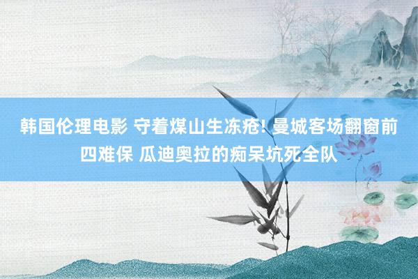 韩国伦理电影 守着煤山生冻疮! 曼城客场翻窗前四难保 瓜迪奥拉的痴呆坑死全队