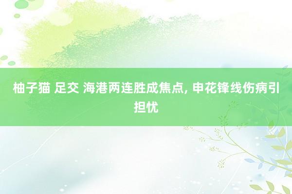柚子猫 足交 海港两连胜成焦点, 申花锋线伤病引担忧