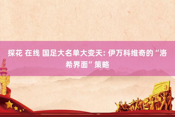 探花 在线 国足大名单大变天: 伊万科维奇的“洛希界面”策略