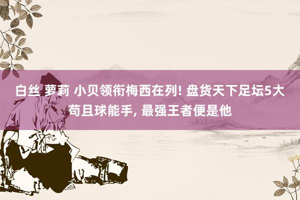 白丝 萝莉 小贝领衔梅西在列! 盘货天下足坛5大苟且球能手, 最强王者便是他
