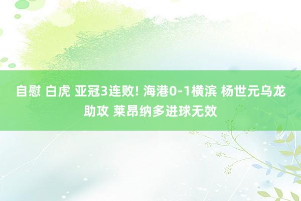 自慰 白虎 亚冠3连败! 海港0-1横滨 杨世元乌龙助攻 莱昂纳多进球无效