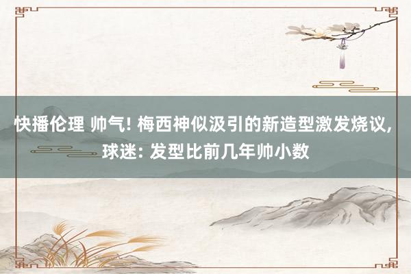 快播伦理 帅气! 梅西神似汲引的新造型激发烧议, 球迷: 发型比前几年帅小数