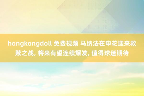 hongkongdoll 免费视频 马纳法在申花迎来救赎之战, 将来有望连续爆发, 值得球迷期待