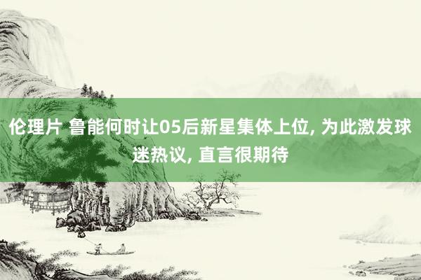 伦理片 鲁能何时让05后新星集体上位, 为此激发球迷热议, 直言很期待