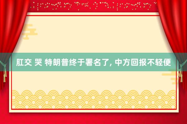 肛交 哭 特朗普终于署名了, 中方回报不轻便