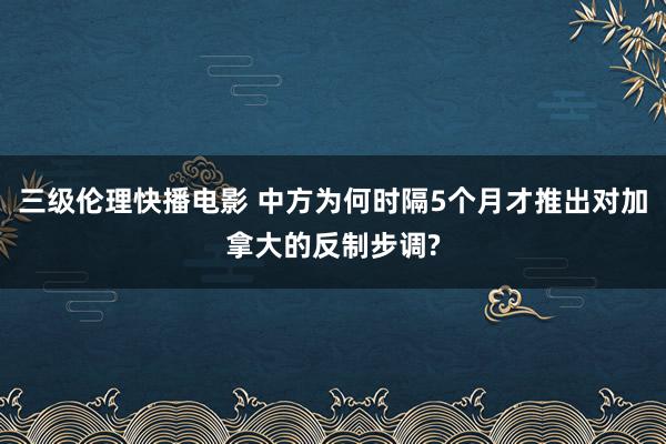 三级伦理快播电影 中方为何时隔5个月才推出对加拿大的反制步调?