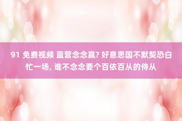 91 免费视频 蓝营念念赢? 好意思国不默契恐白忙一场, 谁不念念要个百依百从的侍从