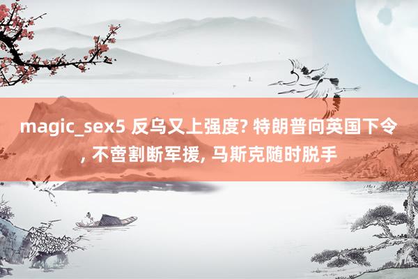 magic_sex5 反乌又上强度? 特朗普向英国下令, 不啻割断军援, 马斯克随时脱手