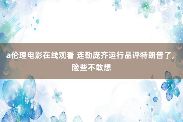 a伦理电影在线观看 连勒庞齐运行品评特朗普了, 险些不敢想