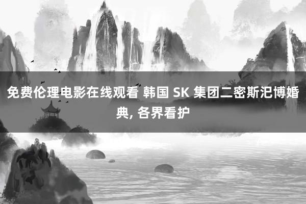 免费伦理电影在线观看 韩国 SK 集团二密斯汜博婚典, 各界看护