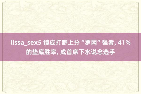 lissa_sex5 镜成打野上分“罗网”强者, 41%的垫底胜率, 成首席下水说念选手