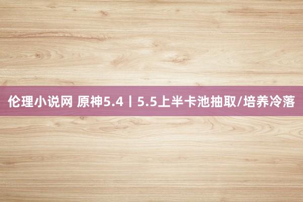 伦理小说网 原神5.4丨5.5上半卡池抽取/培养冷落
