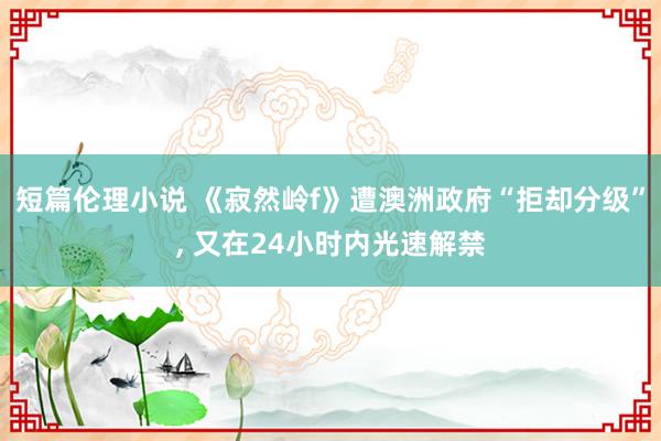短篇伦理小说 《寂然岭f》遭澳洲政府“拒却分级”, 又在24小时内光速解禁