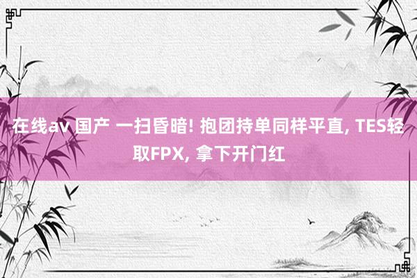 在线av 国产 一扫昏暗! 抱团持单同样平直, TES轻取FPX, 拿下开门红