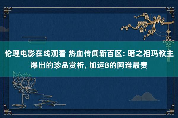 伦理电影在线观看 热血传闻新百区: 暗之祖玛教主爆出的珍品赏析, 加运8的阿谁最贵