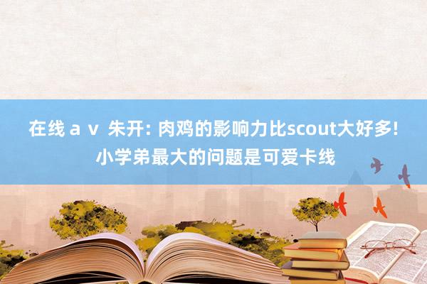 在线ａｖ 朱开: 肉鸡的影响力比scout大好多! 小学弟最大的问题是可爱卡线