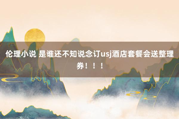 伦理小说 是谁还不知说念订usj酒店套餐会送整理券!!!
