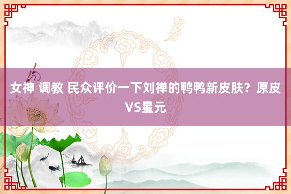 女神 调教 民众评价一下刘禅的鸭鸭新皮肤？原皮VS星元