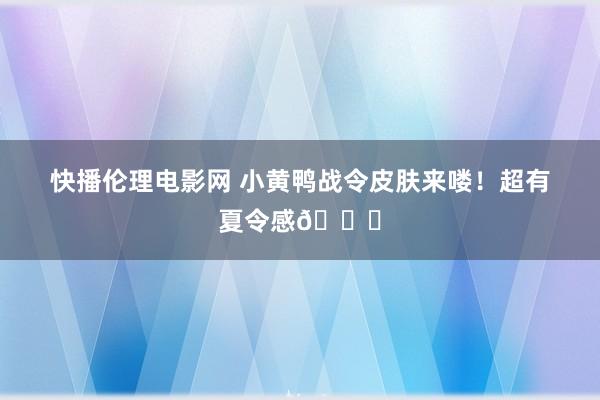 快播伦理电影网 小黄鸭战令皮肤来喽！超有夏令感🏄